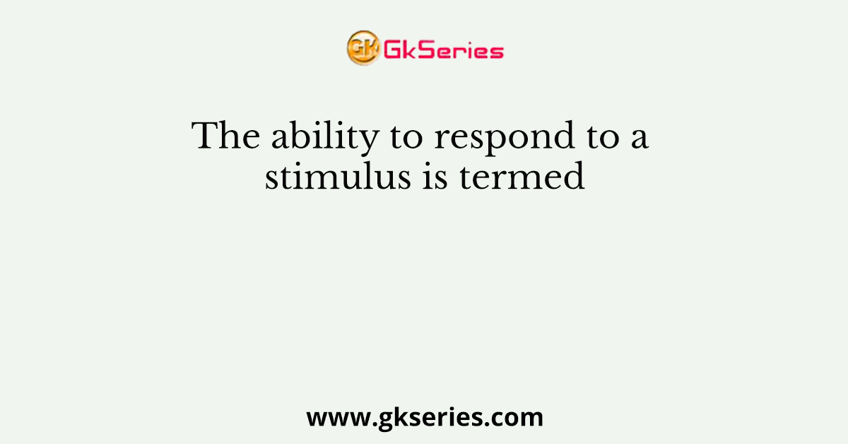 The ability to respond to a stimulus is termed