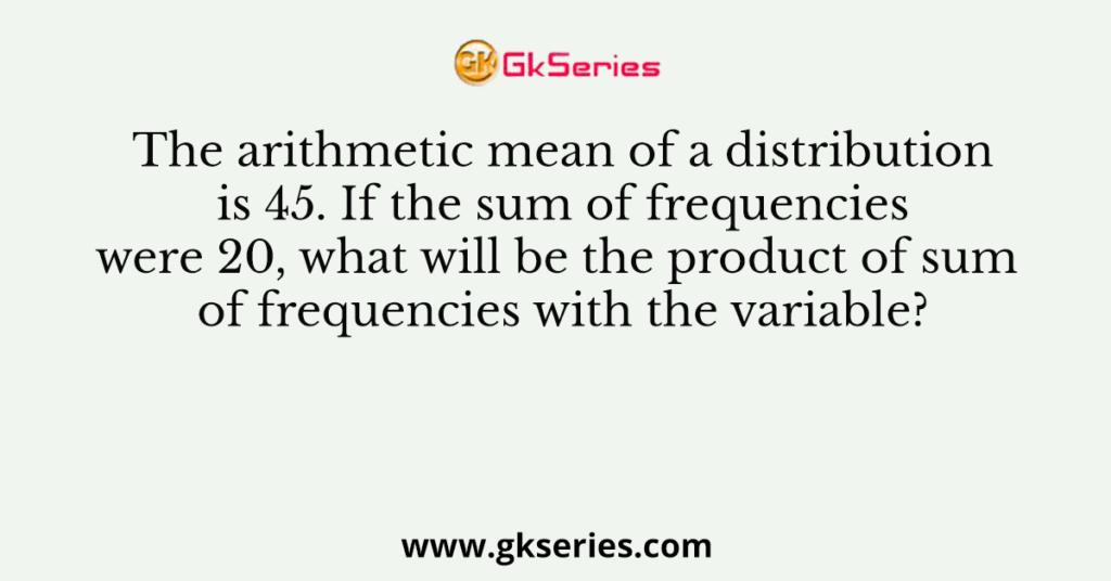 The arithmetic mean of a distribution is 45. If the sum of frequencies were 20, what will be the product of sum of frequencies with the variable?