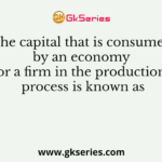 The capital that is consumed by an economy or a firm in the production process is known as