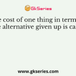The cost of one thing in terms of the alternative given up is called