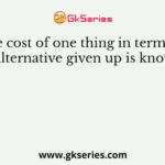 The cost of one thing in terms of the alternative given up is known as
