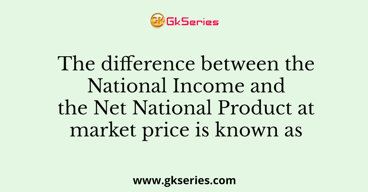 The difference between the National Income and the Net National Product at market price is known as