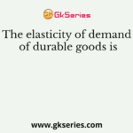 The elasticity of demand of durable goods is