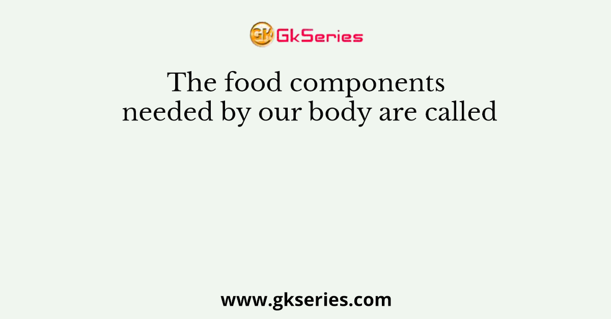 The food components needed by our body are called