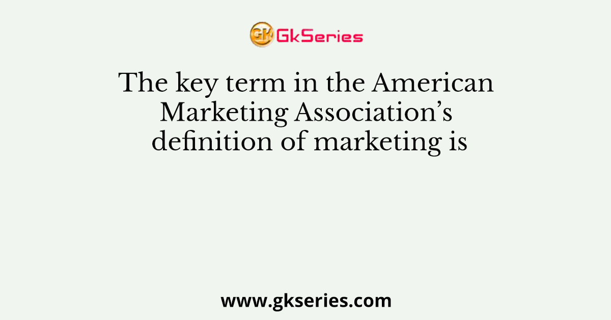 The key term in the American Marketing Association’s definition of marketing is