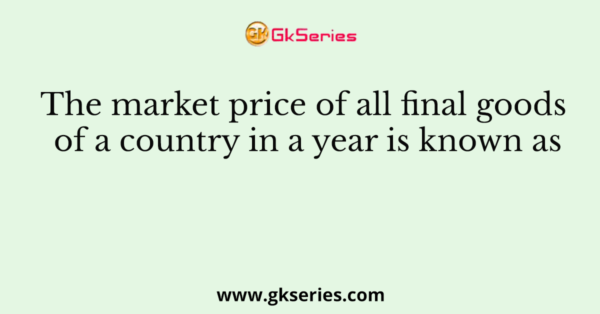 The market price of all final goods of a country in a year is known as