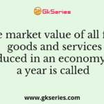 The market value of all final goods and services produced in an economy over a year is called