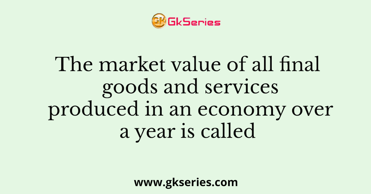 The market value of all final goods and services produced in an economy over a year is called