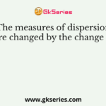 The measures of dispersion are changed by the change of