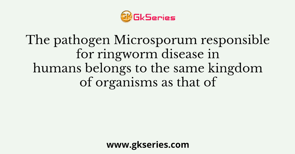 The pathogen Microsporum responsible for ringworm disease in humans belongs to the same kingdom of organisms as that of