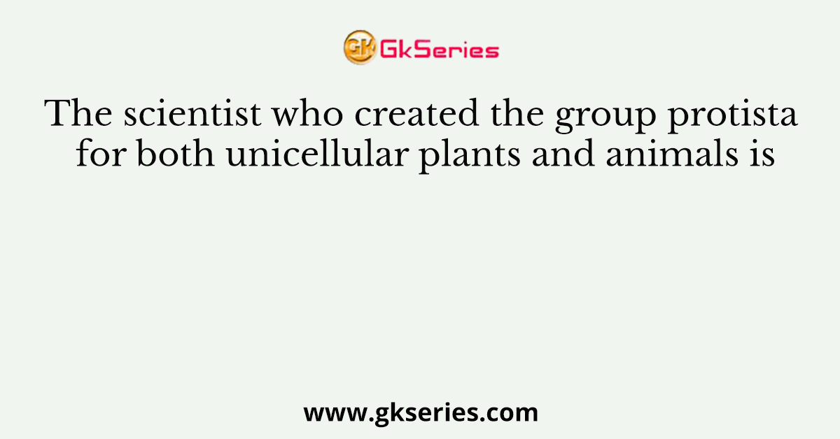 The scientist who created the group protista for both unicellular plants and animals is