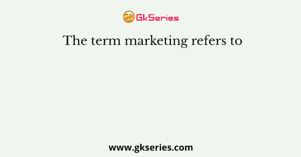 The term marketing refers to