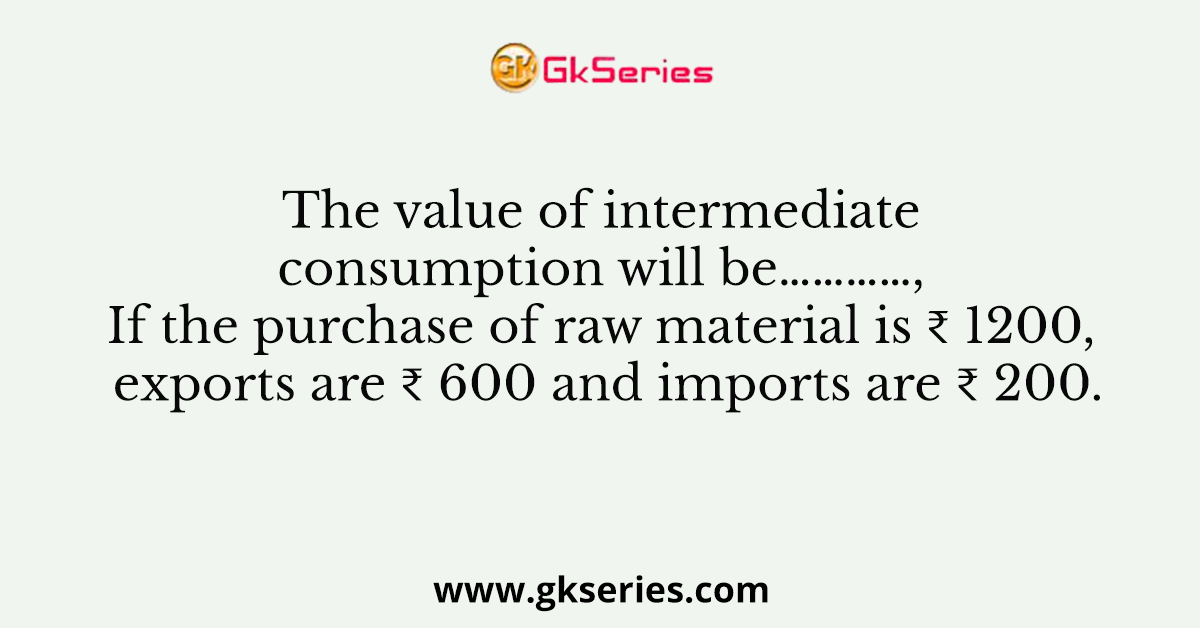 The value of intermediate consumption will be…………, If the purchase of raw material is ₹ 1200, exports are ₹ 600 and imports are ₹ 200.