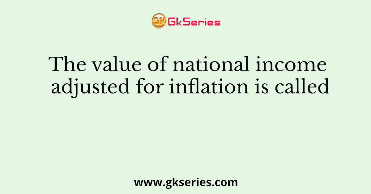 The value of national income adjusted for inflation is called