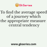 To find the average speed of a journey which is the appropriate measure of central tendency