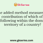 Value added method measures the contribution of which of the following within the domestic territory of a country?