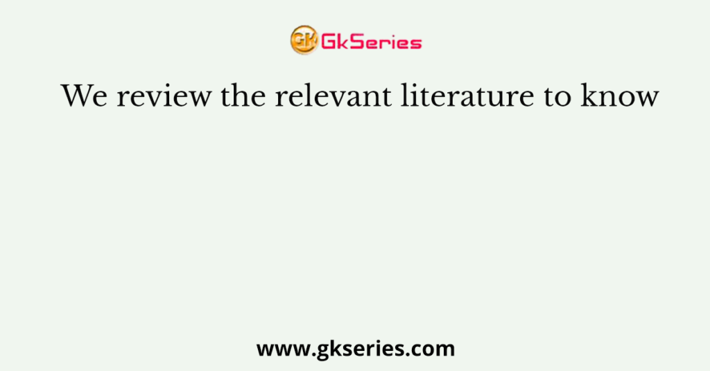 We review the relevant literature to know