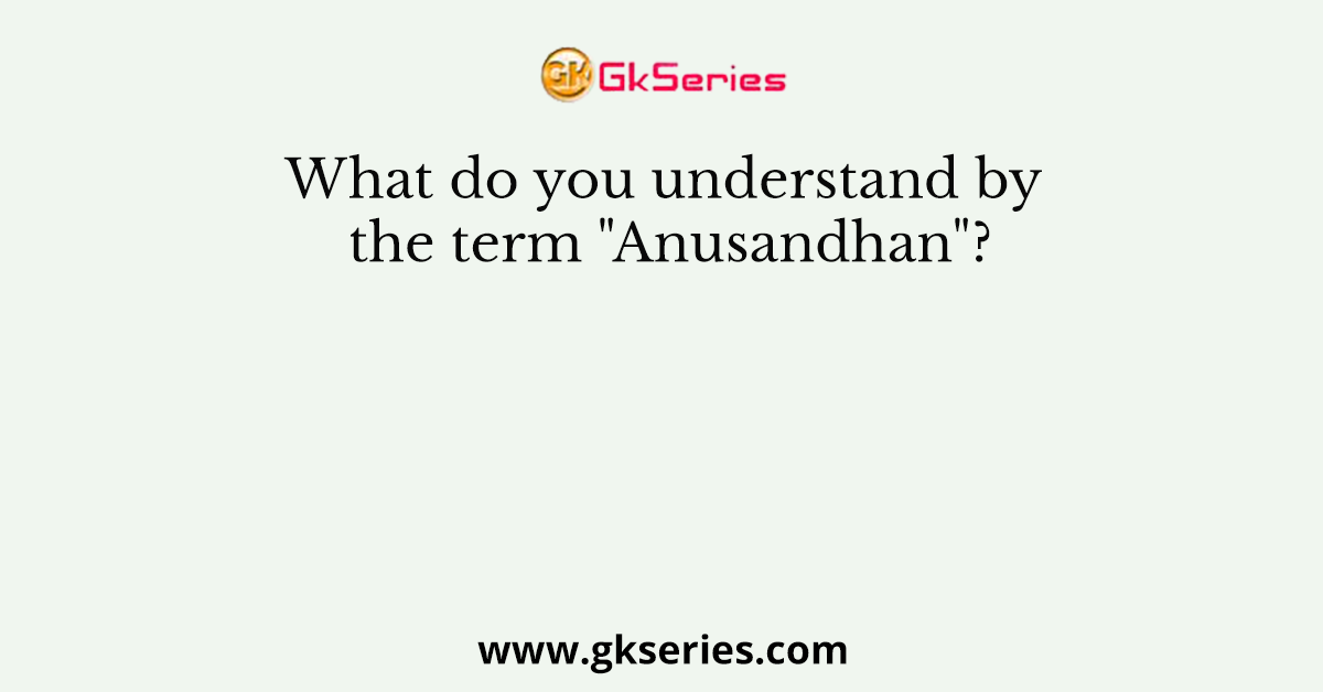 What do you understand by the term "Anusandhan"?