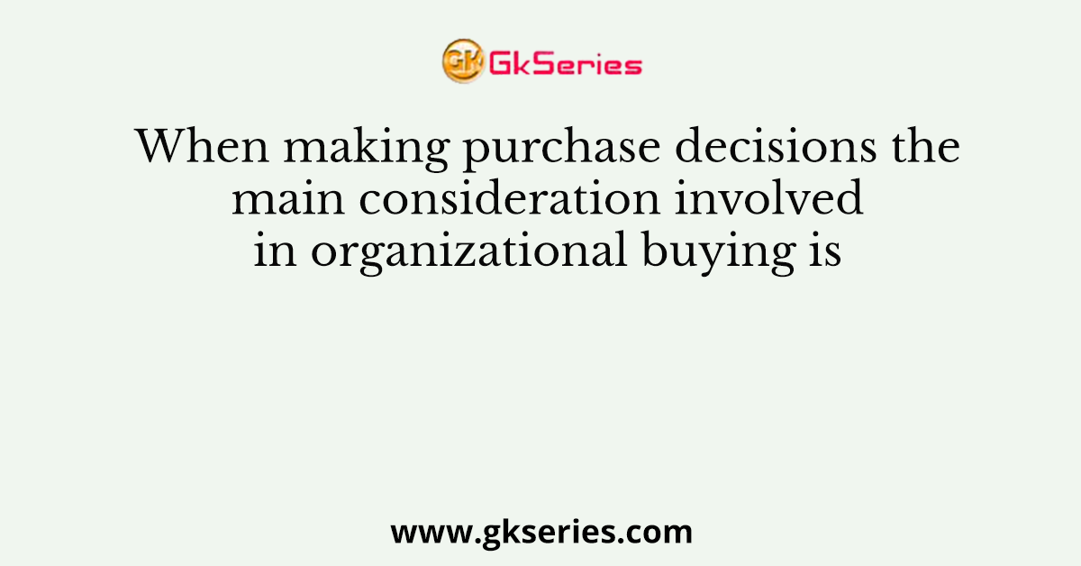 When making purchase decisions the main consideration involved in organizational buying is