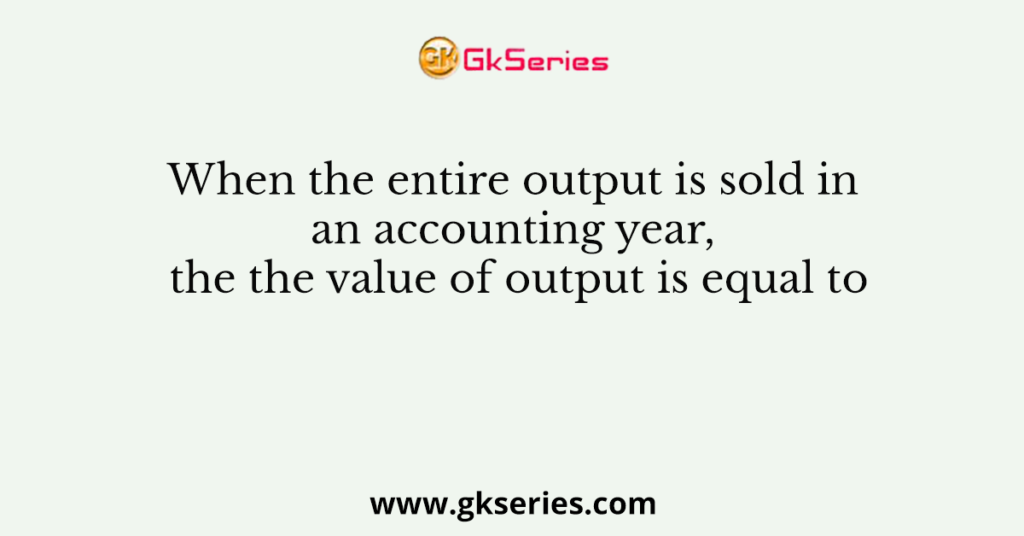 When the entire output is sold in an accounting year, the the value of output is equal to