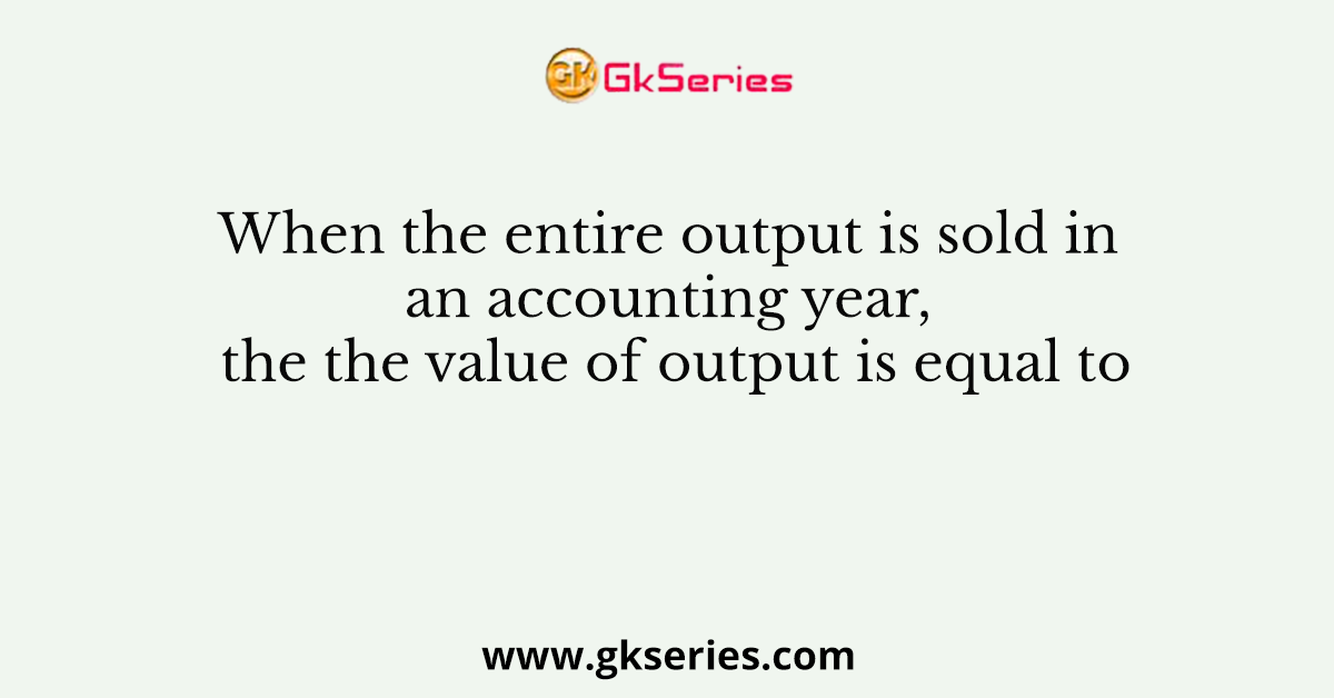 When the entire output is sold in an accounting year, the the value of output is equal to