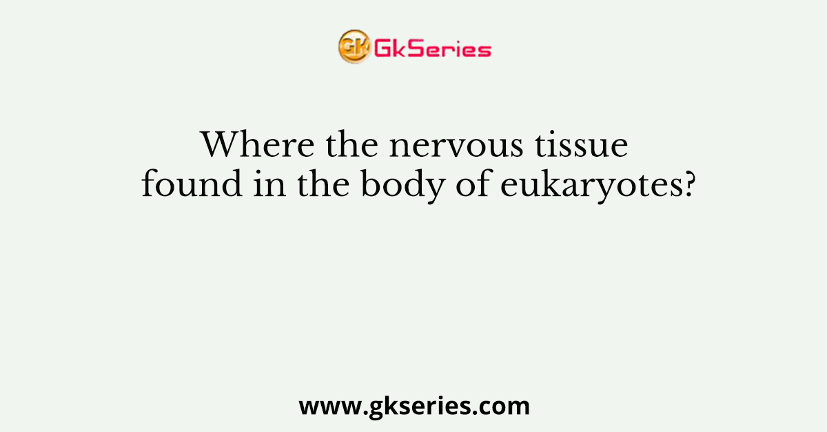 Where the nervous tissue found in the body of eukaryotes?