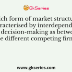 Which form of market structure is characterised by interdependence in decision-making as between the different competing firms?