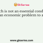 Which is not an essential condition for an economic problem to arise?
