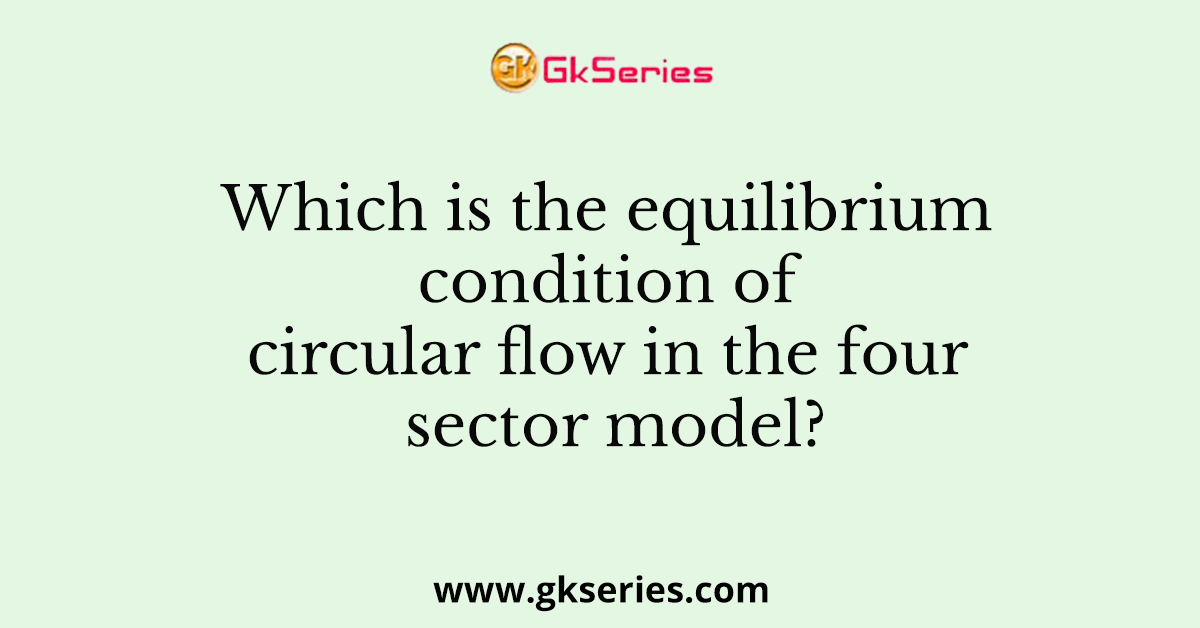 Which is the equilibrium condition of circular flow in the four sector model?