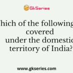 Which of the following are covered under the domestic territory of India?