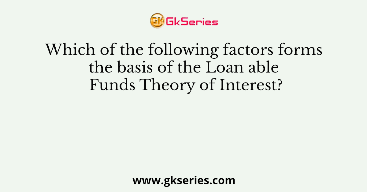Which of the following factors forms the basis of the Loan able Funds Theory of Interest?