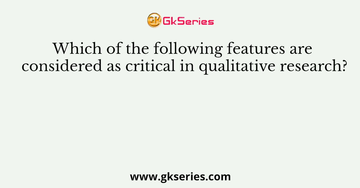Which of the following features are considered as critical in qualitative research?