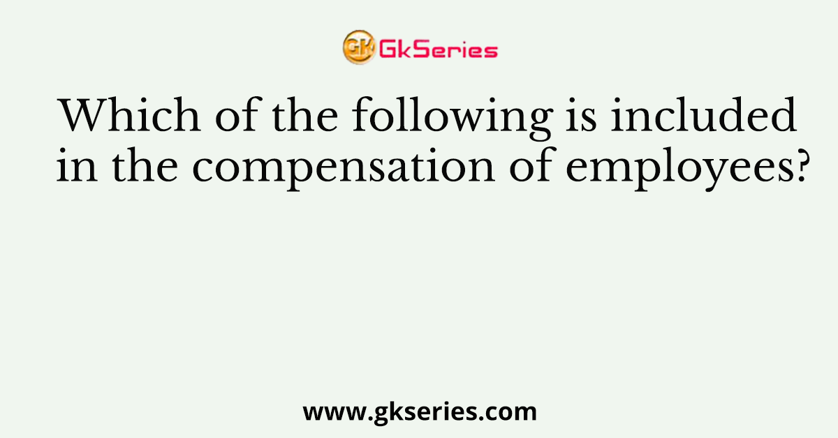 Which of the following is included in the compensation of employees?