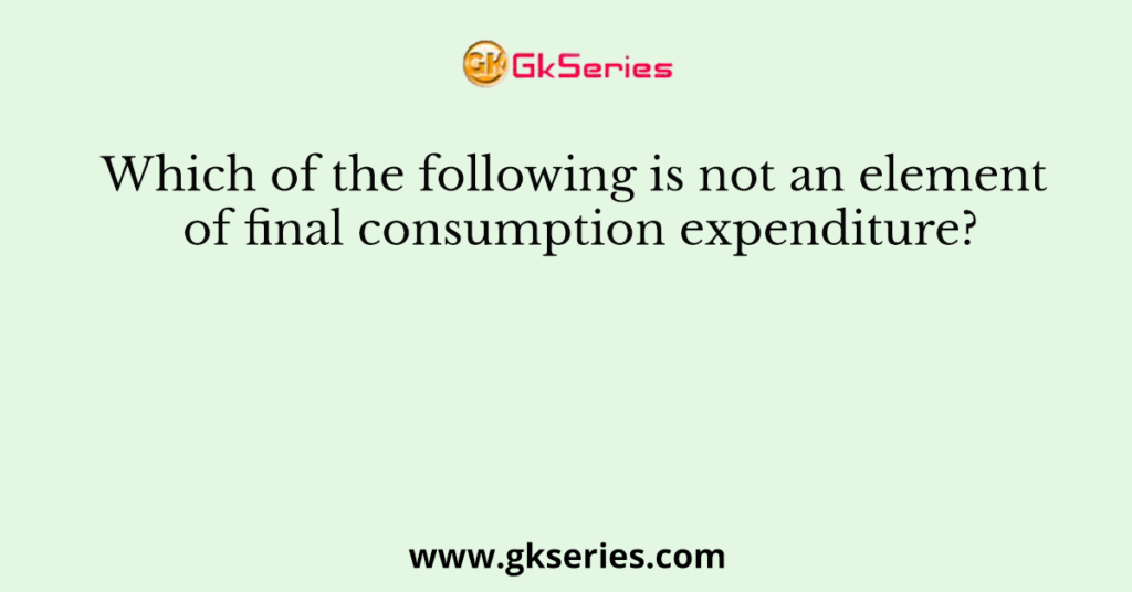 Which of the following is not an element of final consumption expenditure?