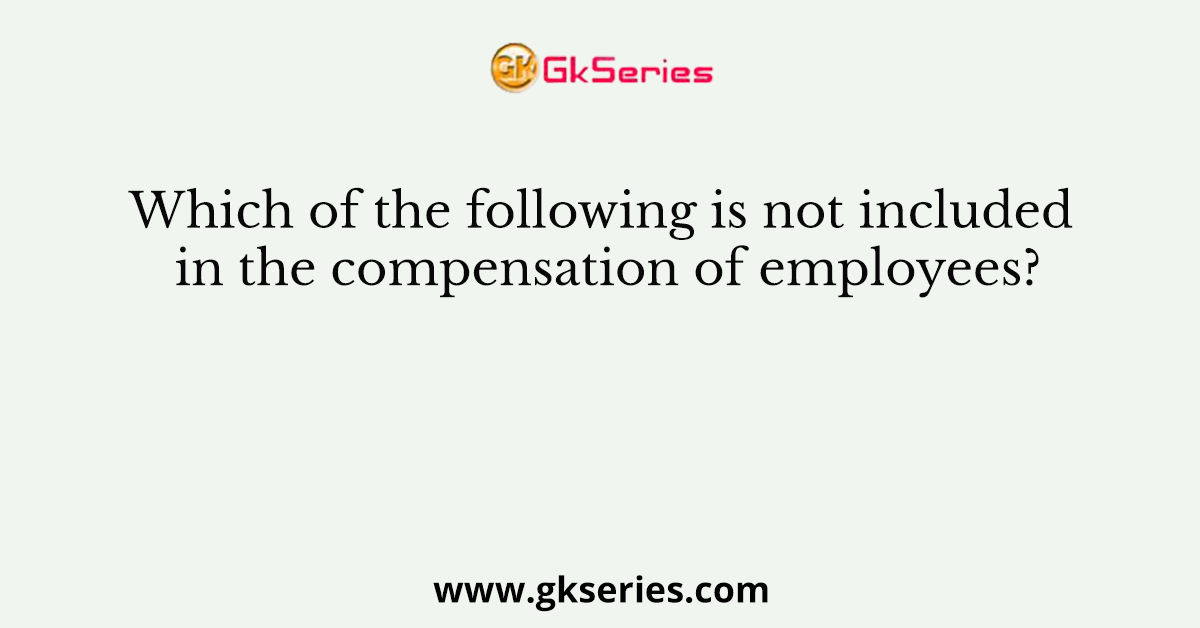 Which of the following is not included in the compensation of employees?
