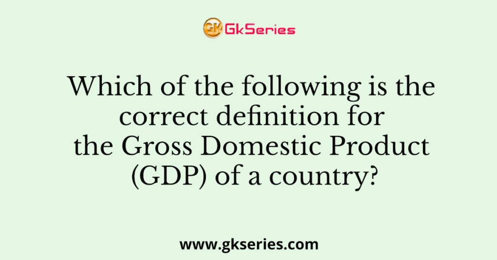 Which of the following is the correct definition for the Gross Domestic Product (GDP) of a country?