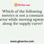 Which of the following metrics is not a constant factor while moving upwards along the supply curve?
