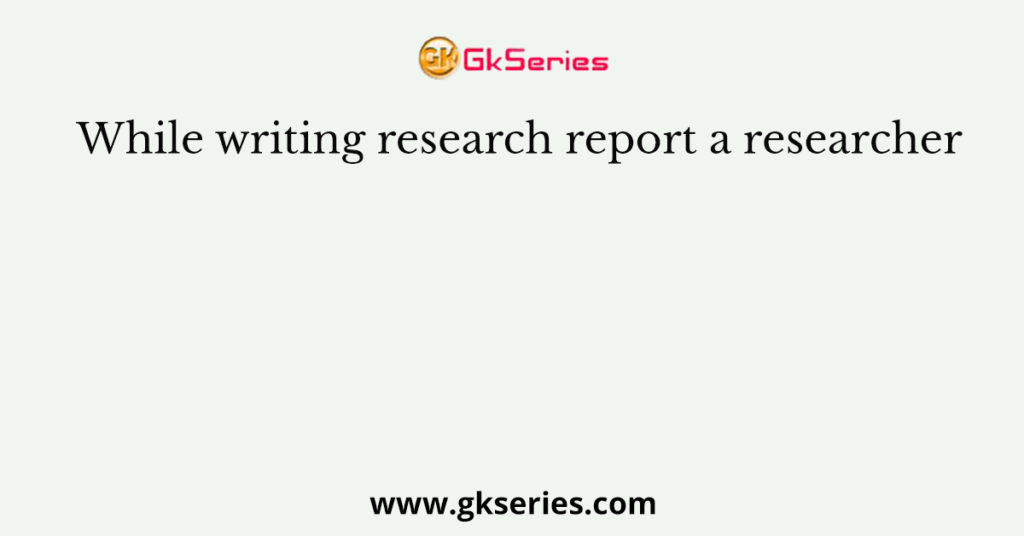 While writing research report a researcher