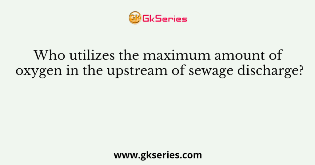 Who utilizes the maximum amount of oxygen in the upstream of sewage discharge?
