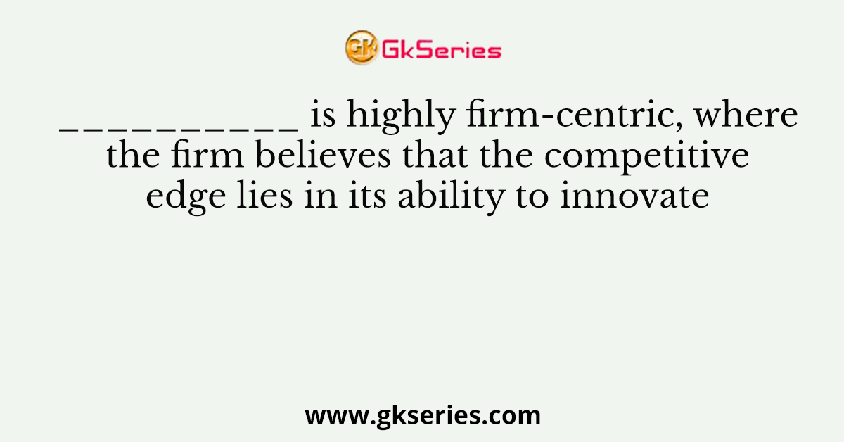 __________ is highly firm-centric, where the firm believes that the competitive edge lies in its ability to innovate