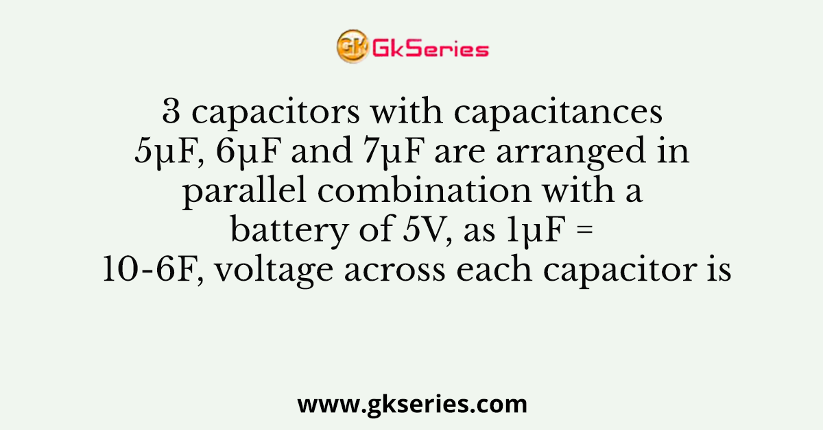 3 capacitors with capacitances 5µF, 6µF and 7µF are arranged in parallel combination with a battery of 5V, as 1µF = 10-6F, voltage across each capacitor is