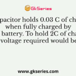 A capacitor holds 0.03 C of charge when fully charged by a 6V battery. To hold 2C of charge, voltage required would be