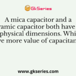A mica capacitor and a ceramic capacitor both have the same physical dimensions. Which will have more value of capacitance ?