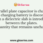 A parallel plate capacitor is charged and the charging battery is disconnected. Then a dielectric slab is introduced between the plates. The quantity that remains unchanged is