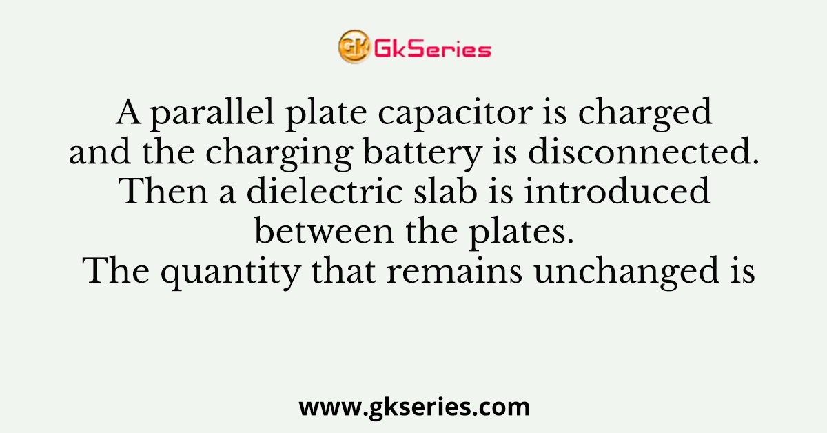 A parallel plate capacitor is charged and the charging battery is disconnected. Then a dielectric slab is introduced between the plates. The quantity that remains unchanged is