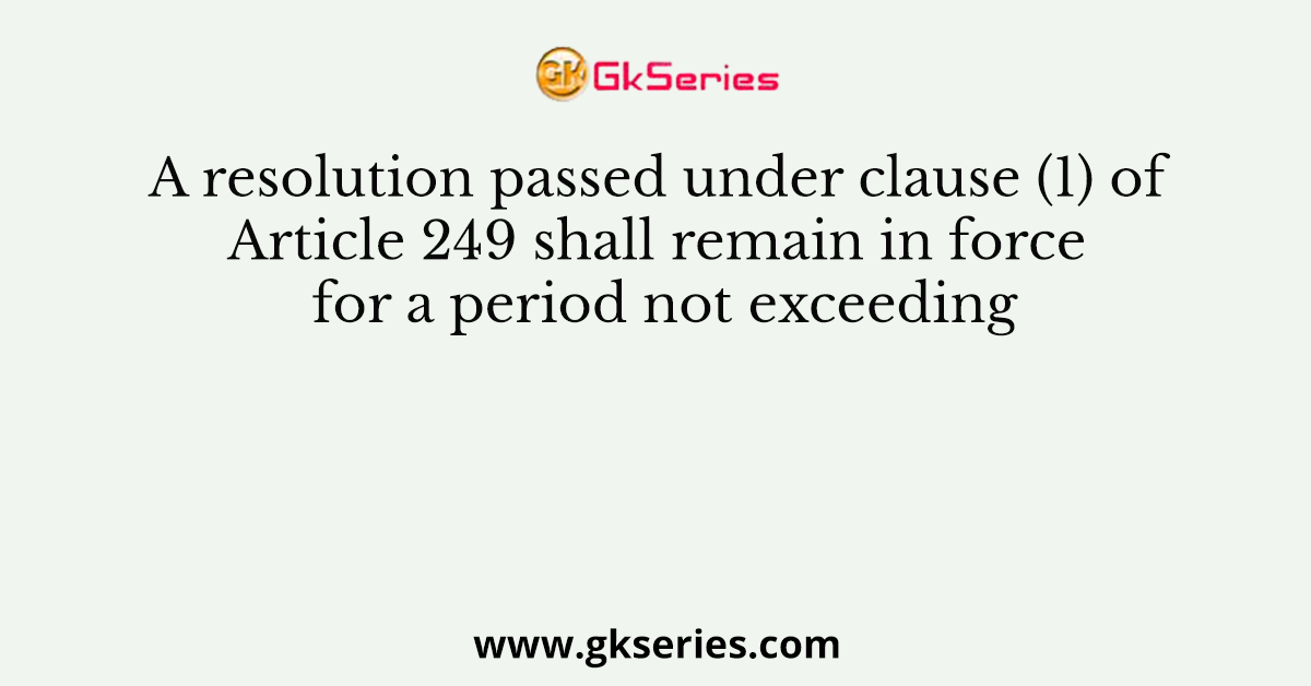 A resolution passed under clause (1) of Article 249 shall remain in force for a period not exceeding