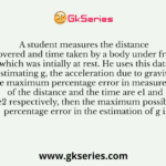 A student measures the distance covered and time taken by a body under free fall which was intially at rest. He uses this data for estimating g, the acceleration due to gravity. If the maximum percentage error in measurement of the distance and the time are e1 and e2 respectively, then the maximum possible percentage error in the estimation of g is