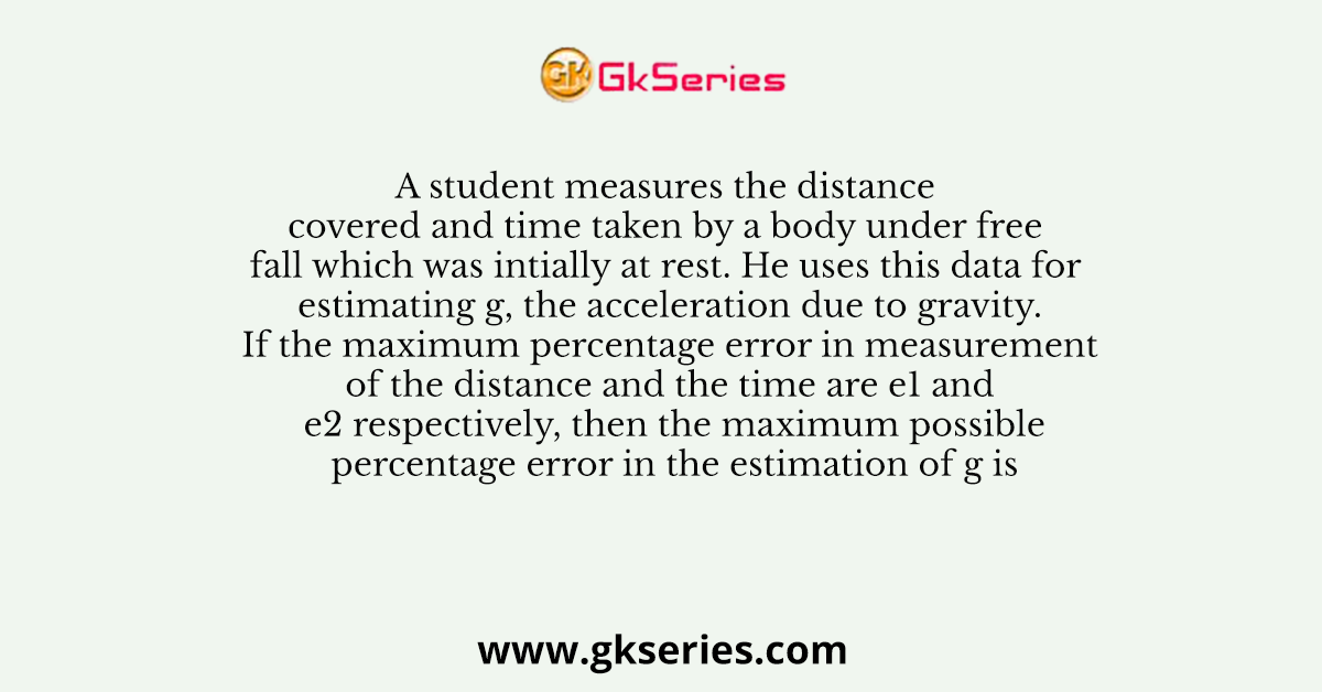 A student measures the distance covered and time taken by a body under free fall which was intially at rest. He uses this data for estimating g, the acceleration due to gravity. If the maximum percentage error in measurement of the distance and the time are e1 and e2 respectively, then the maximum possible percentage error in the estimation of g is
