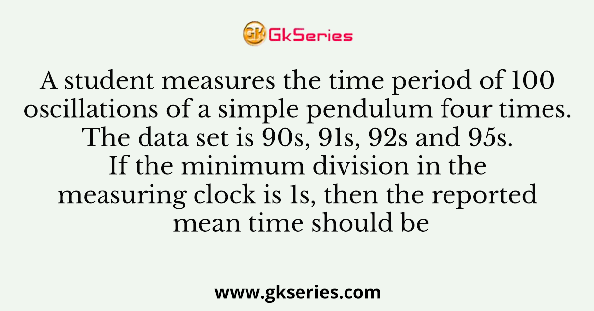 A student measures the time period of 100 oscillations of a simple pendulum four times. The data set is 90s, 91s, 92s and 95s. If the minimum division in the measuring clock is 1s, then the reported mean time should be
