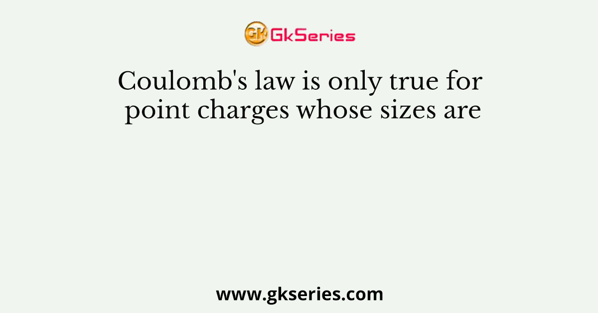 Coulomb's law is only true for point charges whose sizes are